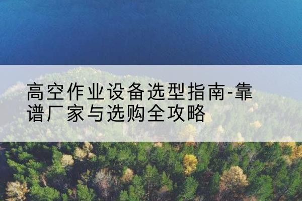 改则升降车厂家-高空作业设备选型指南-靠谱厂家与选购全攻略