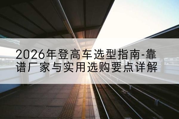 改则登高车厂家推荐-2026年登高车选型指南-靠谱厂家与实用选购要点详解
