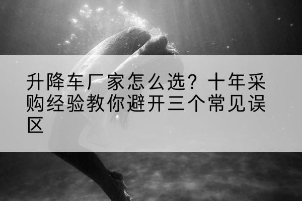 改则升降车厂家-怎么选?十年采购经验教你避开三个常见误区
