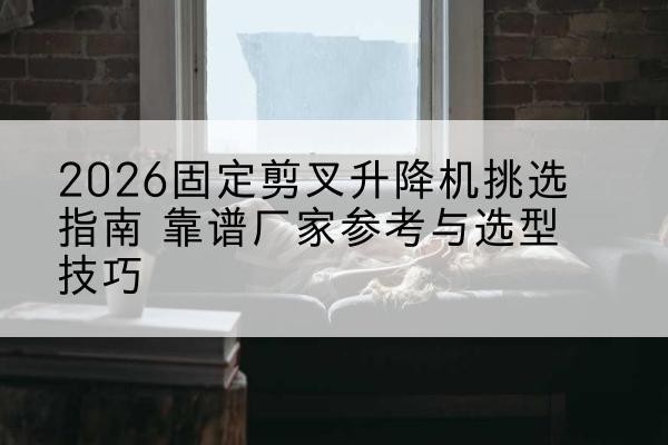 改则固定剪叉升降机厂家推荐-2026固定剪叉升降机挑选指南 靠谱厂家参考与选型技巧
