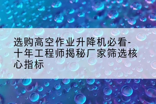 改则高空作业升降机厂家推荐-选购高空作业升降机必看-十年工程师揭秘厂家筛选核心指标