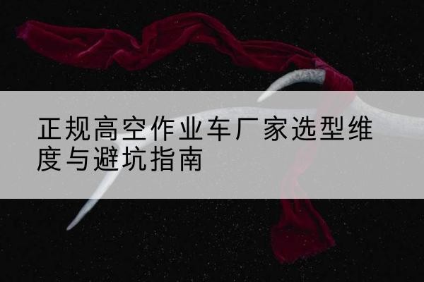 改则高空作业车厂家-正规选型维度与避坑指南