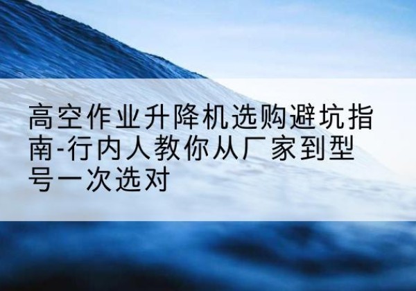 改则升降平台厂家-高空作业升降机选购避坑指南-行内人教你从厂家到型号一次选对