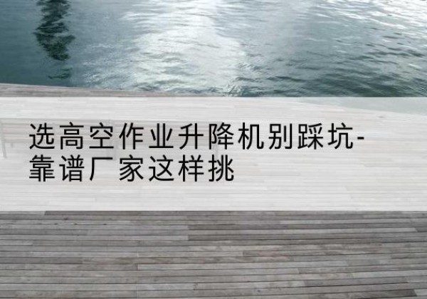 改则剪叉式升降机厂家-选高空作业升降机别踩坑-靠谱厂家这样挑