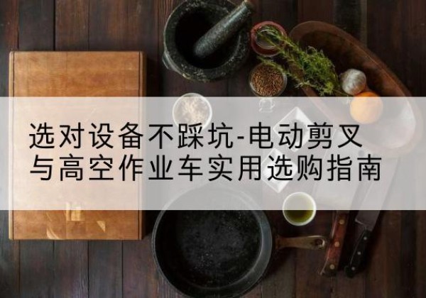改则电动剪叉升降平台怎么选-选对设备不踩坑-电动剪叉与高空作业车实用选购指南