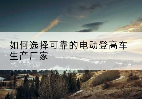 改则电动登高车厂家-如何选择可靠的电动登高车生产厂家