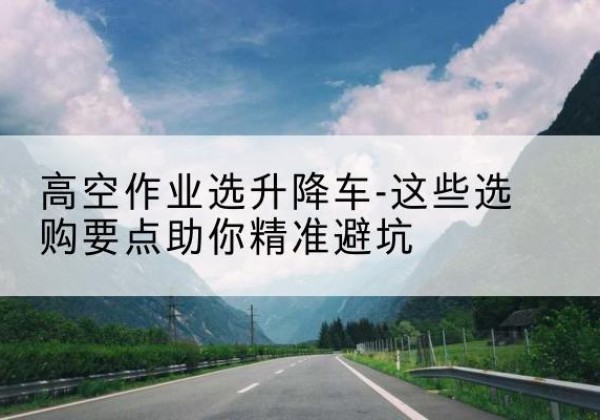 改则升降车厂家-高空作业选升降车-这些选购要点助你*避坑