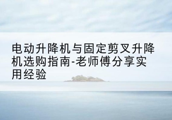 改则电动升降机怎么选-电动升降机与固定剪叉升降机选购指南-老师傅分享实用经验