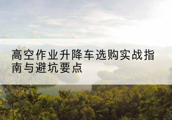 改则升降车怎么选-高空作业升降车选购实战指南与避坑要点