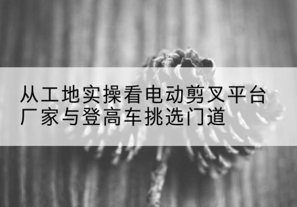 改则电动剪叉升降平台厂家-从工地实操看电动剪叉平台厂家与登高车挑选门道