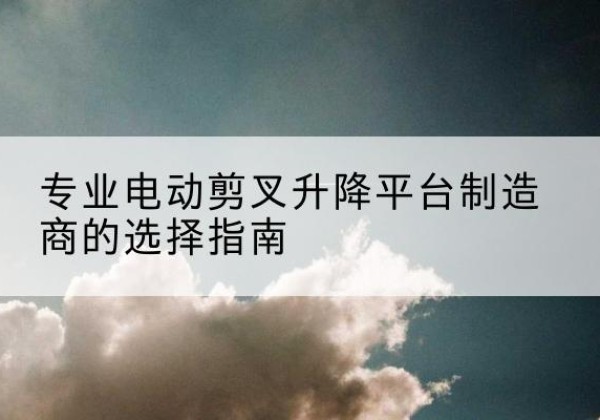 改则电动剪叉升降平台厂家-专业电动剪叉升降平台制造商的选择指南