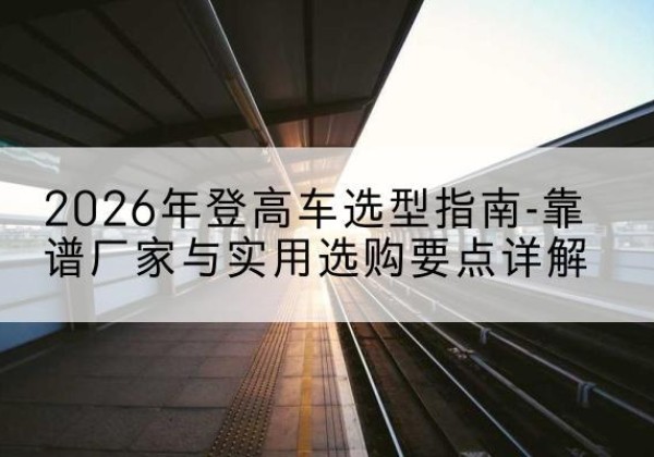 改则登高车厂家推荐-2026年登高车选型指南-靠谱厂家与实用选购要点详解