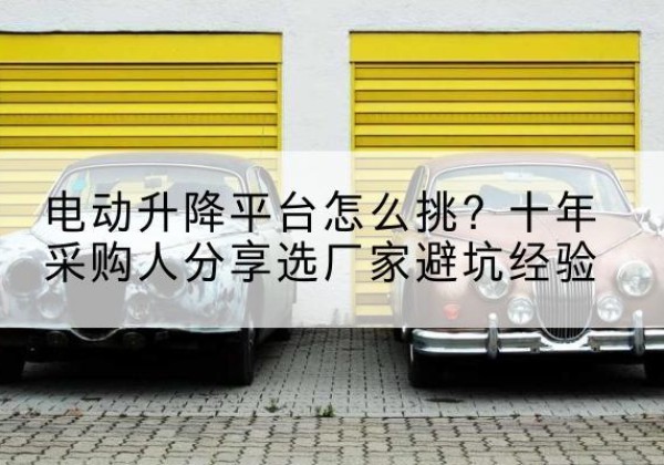 改则电动升降平台厂家-电动升降平台怎么挑？十年采购人分享选厂家避坑经验
